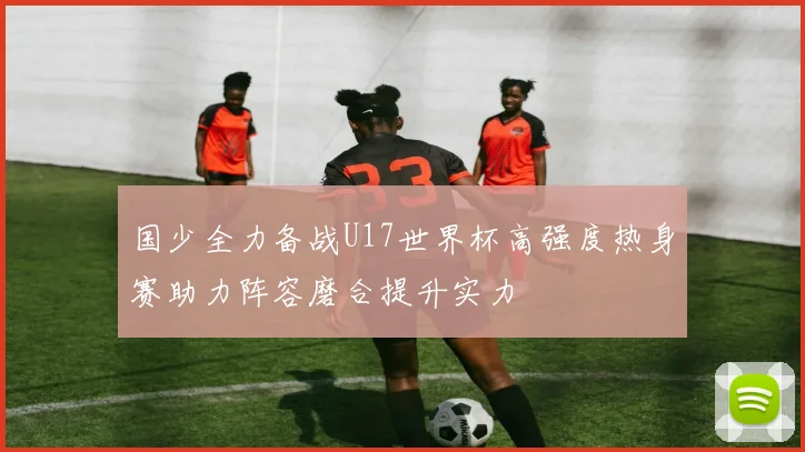 国少全力备战U17世界杯高强度热身赛助力阵容磨合提升实力