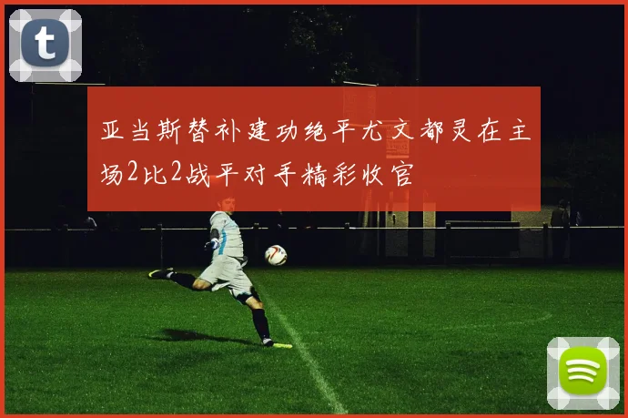 亚当斯替补建功绝平尤文都灵在主场2比2战平对手精彩收官