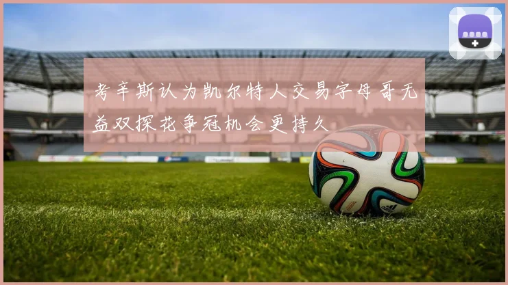 考辛斯认为凯尔特人交易字母哥无益双探花争冠机会更持久