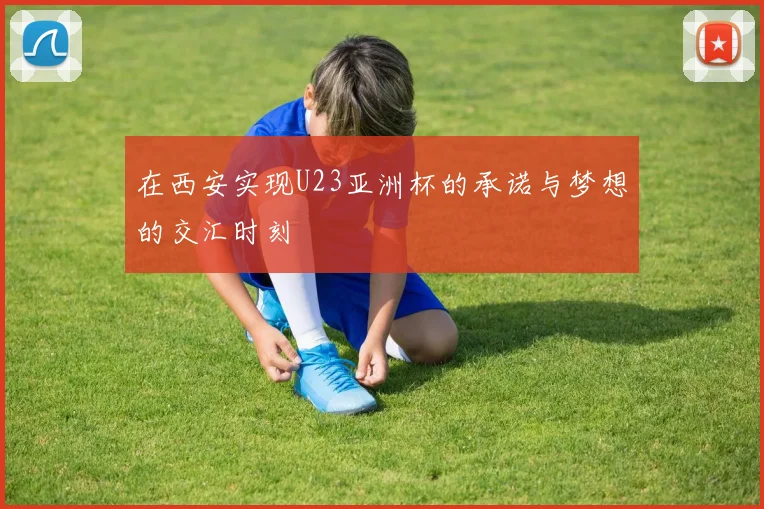 在西安实现U23亚洲杯的承诺与梦想的交汇时刻