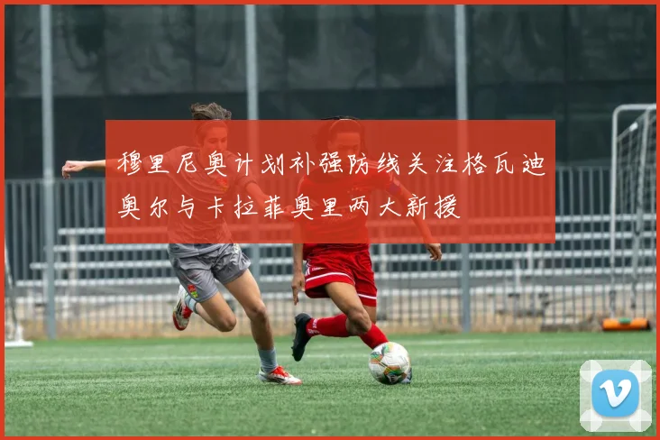穆里尼奥计划补强防线关注格瓦迪奥尔与卡拉菲奥里两大新援