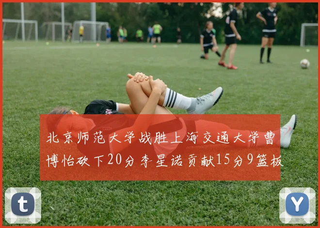 北京师范大学战胜上海交通大学曹博怡砍下20分李星诺贡献15分9篮板马天雨表现出色