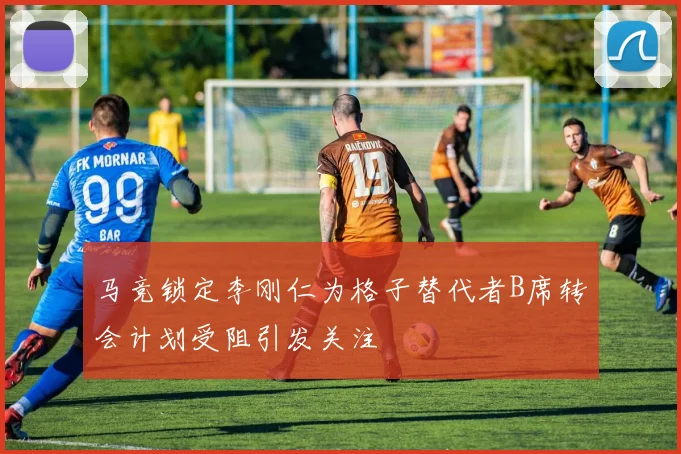 马竞锁定李刚仁为格子替代者B席转会计划受阻引发关注