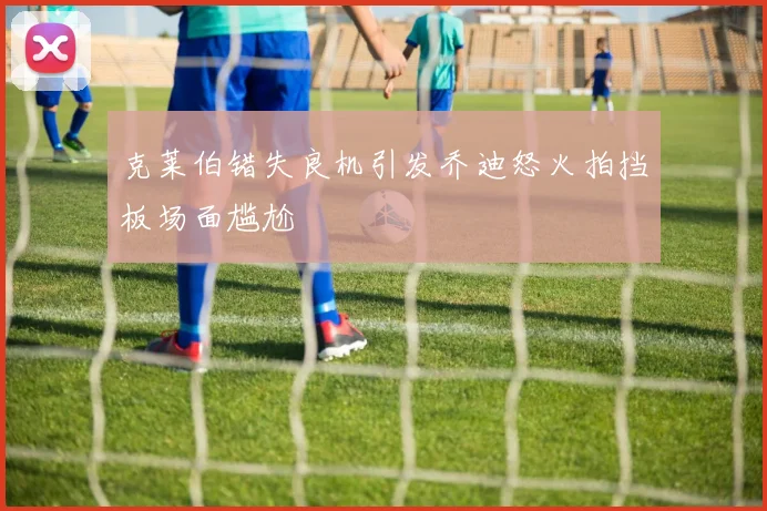 克莱伯错失良机引发乔迪怒火拍挡板场面尴尬