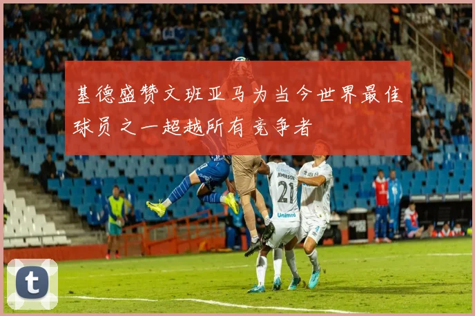 基德盛赞文班亚马为当今世界最佳球员之一超越所有竞争者
