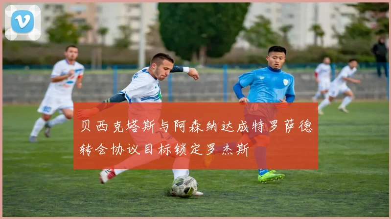 贝西克塔斯与阿森纳达成特罗萨德转会协议目标锁定罗杰斯
