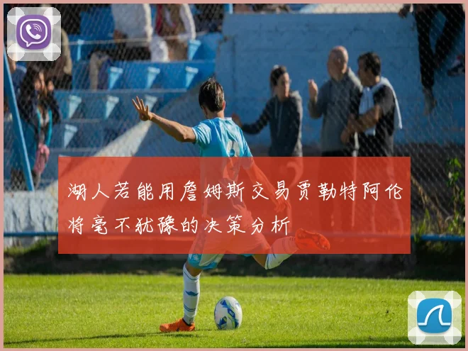 湖人若能用詹姆斯交易贾勒特阿伦将毫不犹豫的决策分析