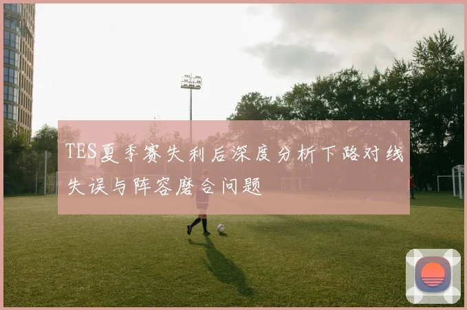 TES夏季赛失利后深度分析下路对线失误与阵容磨合问题