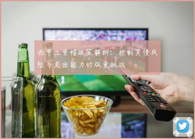 西甲工资帽政策解析：控制负债风险与支出能力的双重挑战