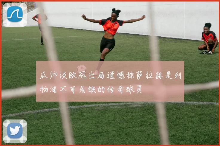 瓜帅谈欧冠出局遗憾称萨拉赫是利物浦不可或缺的传奇球员