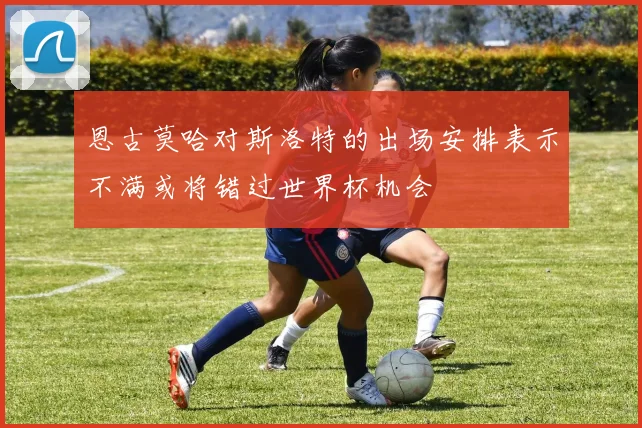 恩古莫哈对斯洛特的出场安排表示不满或将错过世界杯机会