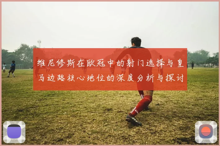维尼修斯在欧冠中的射门选择与皇马边路核心地位的深度分析与探讨