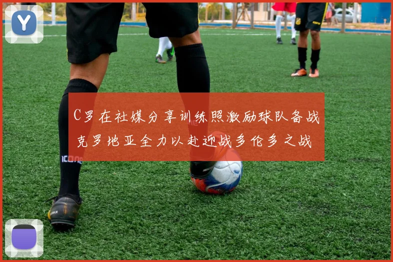 C罗在社媒分享训练照激励球队备战克罗地亚全力以赴迎战多伦多之战