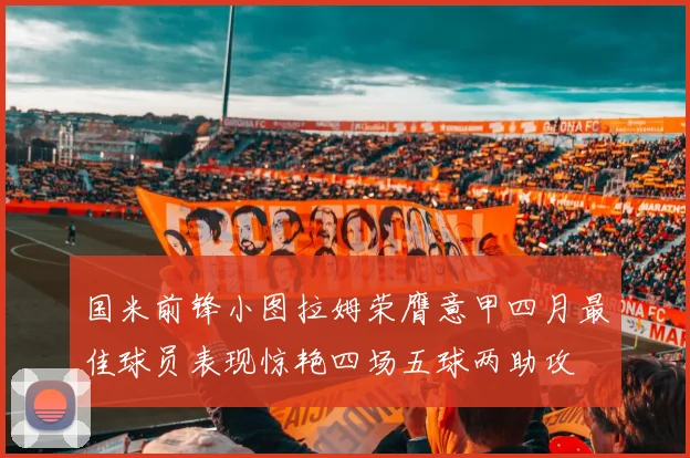 国米前锋小图拉姆荣膺意甲四月最佳球员表现惊艳四场五球两助攻