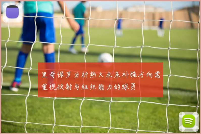 里奇保罗分析热火未来补强方向需重视投射与组织能力的球员