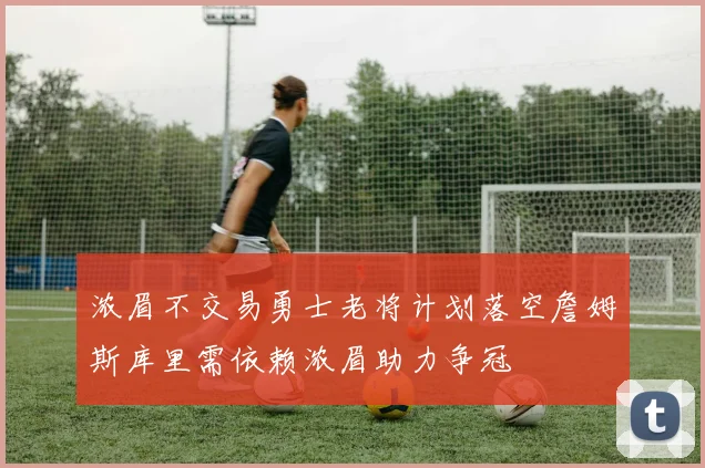 浓眉不交易勇士老将计划落空詹姆斯库里需依赖浓眉助力争冠