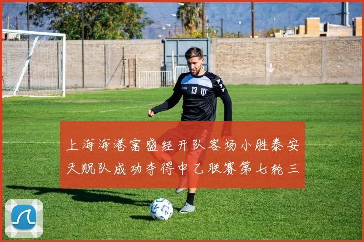 上海海港富盛经开队客场小胜泰安天贶队成功夺得中乙联赛第七轮三分