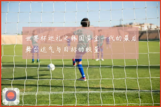 世界杯巡礼之韩国黄金一代的最后舞台运气与目标的较量