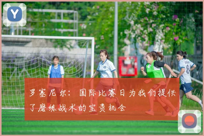 罗塞尼尔：国际比赛日为我们提供了磨练战术的宝贵机会